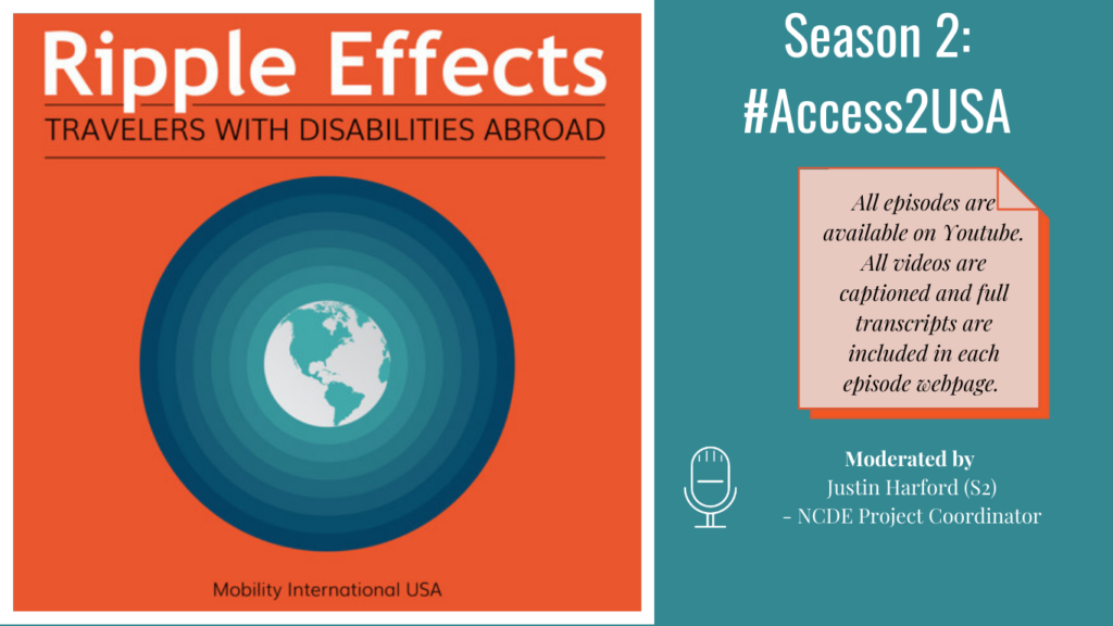 Alt. Text: On Left Ripple Effects Logo: Ripple Effects Travelers with Disabilities Abroad, white globe with aqua green circle rippling away going from light to dark aqua green, against an orange background, tagline Mobility International USA. Right side, text Against an aqua green background: Season 1: #Access2USA. All episodes on Youtube. All videos captioned and full transcripts are included in each episode webpage. Moderated by Justin Harford (S2) - NCDE Project Coordinator.