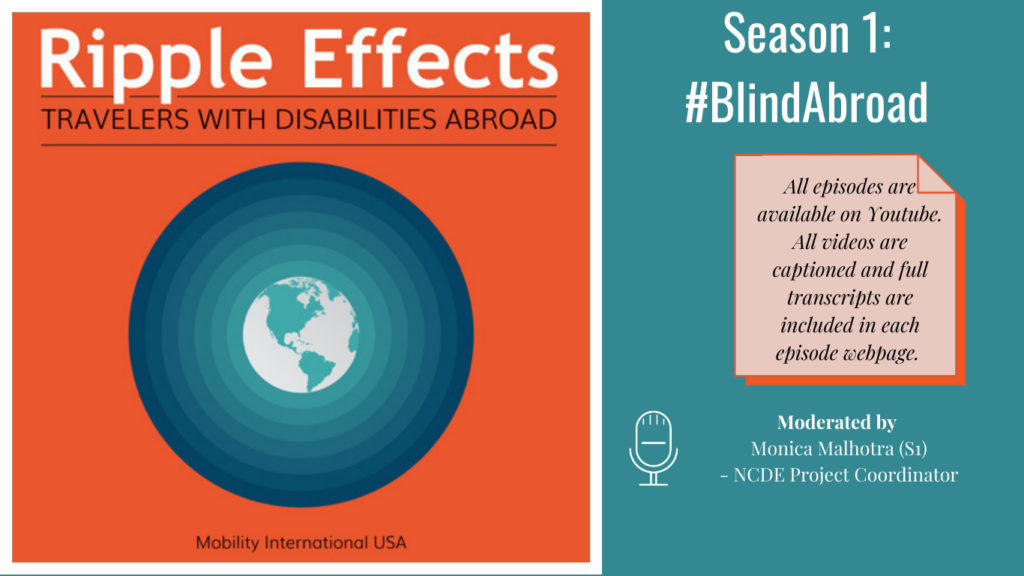 Left Ripple Effects Logo: Ripple Effects Travelers with Disabilities Abroad, white globe with aqua green circle rippling away going from light to dark aqua green, against an orange background, tagline Mobility International USA. Right side, text Against an aqua green background: Season 1: #BlindAbroad. All episodes on Youtube. All videos captioned and full transcripts are included in each episode webpage. Moderated by Monica Malhotra (S1) - NCDE Project Coordinator.