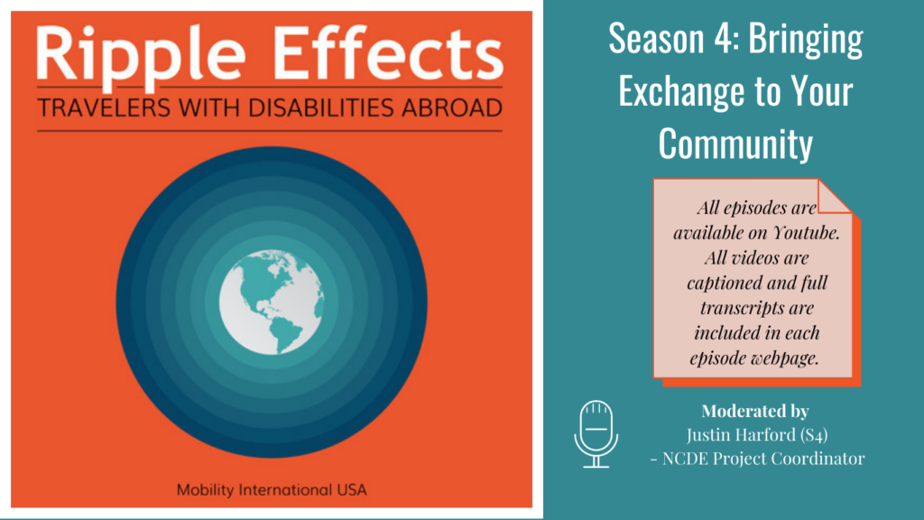 Alt. Text: On Left Ripple Effects Logo: Ripple Effects Travelers with Disabilities Abroad, white globe with aqua green circle rippling away going from light to dark aqua green, against an orange background, tagline Mobility International USA. Right side, text Against an aqua green background: Season 4: Bringing Exchange to Your Community. All episodes on Youtube. All videos captioned and full transcripts are included in each episode webpage. Moderated by Justin Harford (S4) - NCDE Project Coordinator.